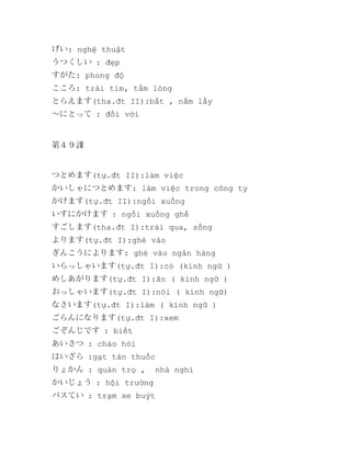 げい: nghệ thuật
うつくしい : đẹp
すがた: phong độ
こころ: trái tim, tấm lòng
とらえます(tha.đt II):bắt , nắm lấy
～にとって : đối với

第４９課

つとめます(tự.đt II):làm việc
かいしゃにつとめます: làm việc trong công ty
かけます(tự.đt II):ngồi xuống
いすにかけます : ngồi xuống ghế
すごします(tha.đt I):trải qua, sống
よります(tự.đt I):ghé vào
ぎんこうによります: ghé vào ngân hàng
いらっしゃいます(tự.đt I):có (kính ngữ )
めしあがります(tự.đt I):ăn ( kính ngữ )
おっしゃいます(tự.đt I):nói ( kính ngữ)
なさいます(tự.đt I):làm ( kính ngữ )
ごらんになります(tự.đt I):xem
ごぞんじです : biết
あいさつ : chào hỏi
はいざら :gạt tàn thuốc
りょかん : quán trọ ,
かいじょう : hội trường

nhà nghỉ

バスてい : trạm xe buýt

 