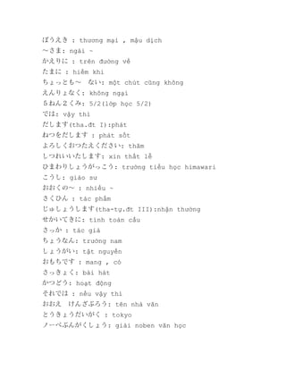 ぼうえき : thương mại , mậu dịch
～さま: ngài ~
かえりに : trên đường về
たまに : hiếm khi
ちょっとも～　ない: một chút cũng không
えんりょなく: không ngại
５ねん２くみ: 5/2(lớp học 5/2)
では: vậy thì
だします(tha.đt I):phát
ねつをだします : phát sốt
よろしくおつたえください: thăm
しつれいいたします: xin thất lễ
ひまわりしょうがっこう: trường tiểu học himawari
こうし: giáo sư
おおくの～ : nhiều ~
さくひん : tác phẩm
じゅしょうします(tha-tự.đt III):nhận thưởng
せかいてきに: tính toàn cầu
さっか : tác giả
ちょうなん: trưởng nam
しょうがい: tật nguyền
おもちです : mang , có
さっきょく: bài hát
かつどう: hoạt động
それでは : nếu vậy thì
おおえ　けんざぶろう: tên nhà văn
とうきょうだいがく : tokyo
ノーべぶんがくしょう: giải noben văn học

 