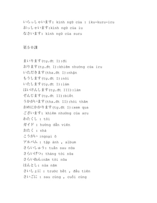 いらっしゃいます: kính ngữ của : iku-kuru-iru
おっしゃいます:kính ngữ của iu
なさいます: kính ngữ của suru

第５０課

まいります(tự.đt I):đi
おります(tự.đt I):khiêm nhường cửa iru
いただきます(tha.đt I):nhận
もうします(tự.đt I):nói
いたします(tự.đt I):làm
はいけんします(tự.đt III):làm
ぞんじます(tự.đt II):biết
うかがいます(tha.đt II):hỏi thăm
おめにかかります(tự.đt I):xem qua
ございます: khiêm nhường của aru
わたくし : tôi
ガイド : hướng dẫn viên
おたく : nhà
こうがい :ngoại ô
アルバム : tập ảnh , album
さらいしゅう: tuần sau nữa
さらいげつ: tháng tới nữa
さらいねん:năm tời nữa
はんとし: nửa năm
さいしょに : trước hết , đầu tiên
さいごに : sau cùng , cuối cùng

 