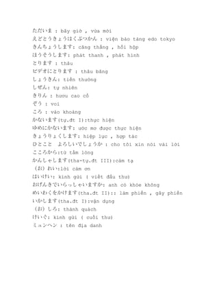 ただいま : bây giờ , vừa mới
えどとうきょうはくぶつかん : viện bảo tàng edo tokyo
きんちょうします: căng thẳng , hồi hộp
ほうそうします: phát thanh , phát hình
とります : thâu
ビデオにとります : thâu băng
しょうきん: tiền thưởng
しぜん: tự nhiên
きりん : hươu cao cổ
ぞう : voi
ころ : vào khoảng
かないます(tự.đt I):thực hiện
ゆめにかないます: ước mơ được thực hiện
きょうりょくします: hiệp lực , hợp tác
ひとこと　よろしいでしょうか : cho tôi xin nói vài lời
こころから:từ tấm lòng
かんしゃします(tha-tự.đt III):cảm tạ
（お）れい:lời cảm ơn
はいけい: kính gửi ( viết đầu thư)
おげんきでいらっしゃいますか: anh có khỏe không
めいわくをかけます(tha.đt II):: làm phiền , gây phiền
いかします(tha.đt I):vận dụng
（お）しろ: thành quách
けいぐ: kính gửi ( cuối thư)
ミュンヘン : tên địa danh

 