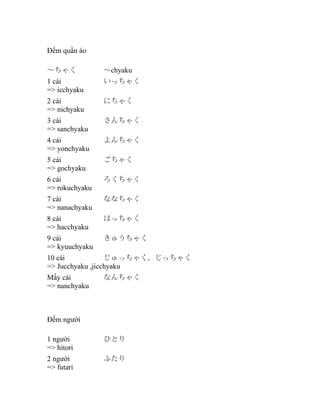 Đếm quần áo
～ちゃく

～chyaku

1 cái
=> icchyaku

いっちゃく

2 cái
=> nichyaku

にちゃく

3 cái
=> sanchyaku

さんちゃく

4 cái
=> yonchyaku

よんちゃく

5 cái
=> gochyaku

ごちゃく

6 cái
=> rokuchyaku

ろくちゃく

7 cái
=> nanachyaku

ななちゃく

8 cái
=> hacchyaku

はっちゃく

9 cái
=> kyuuchyaku

きゅうちゃく

10 cái
じゅっちゃく、じっちゃく
=> Jucchyaku ,jicchyaku
Mấy cái
=> nanchyaku

なんちゃく

Đếm người
1 người
=> hitori

ひとり

2 người
=> futari

ふたり

 