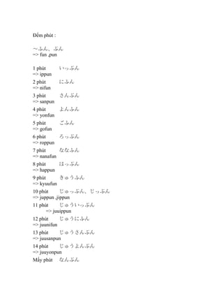 Đếm phút : 　
～ふん、ぷん
=> fun ,pun
1 phút
=> ippun

いっぷん

2 phút
=> nifun

にふん

3 phút
さんぷん
=> sanpun
4 phút
よんふん
=> yonfun
5 phút
=> gofun

ごふん

6 phút
ろっぷん
=> roppun
7 phút
ななふん
=> nanafun
8 phút
はっぷん
=> happun
9 phút
きゅうふん
=> kyuufun
10 phút
じゅっぷん、じっぷん
=> juppun ,jippun
11 phút
じゅういっぷん
=> juuippun
12 phút
じゅうにふん
=> juunifun
13 phút
じゅうさんぷん
=> juusanpun
14 phút
じゅうよんぷん
=> juuyonpun
Mấy phút

なんぷん

 