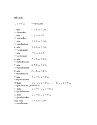 Đếm tuần :
しゅうかん

=> shuukann

1 tuần
=> isshuukan

いっしゅうかん

2 tuần
=> nishuukan

にしゅうかん

3 tuần
=> sanshuukan

さんしゅうかん

4 tuần
=> yonshuukan

よんしゅうかん

5 tuần
=> goshuukan

ごしゅうかん

6 tuần
=> rokushuukan

ろくしゅうかん

7 tuần
=> nanashuukan

ななしゅうかん

8 tuần
=> hasshuukan

はっしゅうかん

9 tuần
=> kyuushuukan

きゅうしゅうかん

10 tuần
じゅっしゅうかん　、　じっしゅうかん
=> jus shuukan , jis shuukan
11 tuần
=> juuisshuukan

じゅういっしゅうかん

12 tuần
じゅうにしゅうかん
=> juunishuukan
Mấy tuần
=> nanshuukan

なんしゅうかん

 