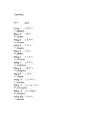 Đếm tháng : 　

がつ

gatsu

Tháng 1
いちがつ
=> ichigatsu
Tháng 2
にがつ
=> nigatsu
Tháng 3
さんがつ
=> sangatsu
Tháng 4
しがつ
=> shigatsu
Tháng 5
ごがつ
=> gogatsu
Tháng 6
ろくがつ
=> rokugatsu
Tháng 7
しちがつ
=> shichigatsu
Tháng 8
はちがつ
=> hachigatsu
Tháng 9
くがつ
=> kugatsu
Tháng 10 じゅうがつ
=> juugatsu
Tháng 11 じゅういちがつ
=> juuichigatsu
Tháng 12 じゅうにがつ
=> juunigatsu
Tháng mấy なんがつ
=> nangatsu

 