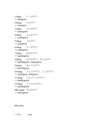 1 tháng
いっかげつ
=> ikkagetsu
2 tháng
にかげつ
=> nikagetsu
3 tháng
さんかげつ
=> sankagetsu
4 tháng
よんかげつ
=> yonkagetsu
5 tháng
ごかげつ
=> gokagetsu
6 tháng
ろっかげつ
=> rokkagetsu
7 tháng
ななかげつ
=> nanakagetsu
8 tháng
はちかげつ、はっかげつ
=> hachikagetsu , hakkagetsu
9 tháng
きゅうかげつ
=> kyuukagetsu
10 tháng
じゅうかげつ、じっかげつ
=> juukagetsu , jkkagetsu
11 tháng
じゅういっかげつ
=> juuikkagetsu
12 tháng
じゅうにかげつ
=> juunikagetsu
Mấy tháng なんかげつ
=> nankagetsu

Đếm năm :

～ねん

～nen

 