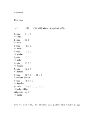 =>nannen
Đếm chiếc

～こ　　　～個　　Cái , chiếc (Đếm các vật hình khối)
1 chiếc
=> ikko

いっこ

2 chiếc
=> niko

にこ

3 chiếc
=> sanko

さんこ

4 chiếc
=> yonko

よんこ

5 chiếc
=> goko

ごこ

6 chiếc
ろくこ
=> rokuko
7 chiếc
ななこ
=> nanako
8 chiếc
はちこ　、はっこ
=>hachiko ,hakko
9 chiếc
きゅうこ
=> kyuuko
10 chiếc
じゅうこ　、じっこ
=>jyuko , jikko
Mấy chiếc なんこ
=> nanko

Đơn vị đếm tấm, tờ (những vật phẳng như VD,tờ giấy)

 