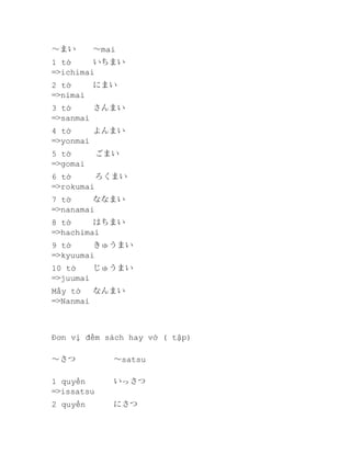 ～まい

～mai

1 tờ
いちまい
=>ichimai
2 tờ
=>nimai

にまい

3 tờ
さんまい
=>sanmai
4 tờ
よんまい
=>yonmai
5 tờ　　　ごまい
=>gomai
6 tờ　　　ろくまい
=>rokumai
7 tờ
ななまい
=>nanamai　　　
8 tờ
はちまい
=>hachimai
9 tờ
きゅうまい
=>kyuumai
10 tờ
じゅうまい
=>juumai
Mấy tờ
なんまい
=>Nanmai

Đơn vị đếm sách hay vở ( tập)
～さつ　

～satsu　　

1 quyển
=>issatsu

いっさつ

2 quyển

にさつ

 