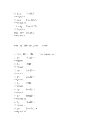 8 cây
はっぽん
=>happon
9 cây
きゅうほん
=>kyuuhon
10 cây
じゅっぽん
=>juppon
Mấy cây なんぼん
=>nanhon

Đơn vị đếm ly ,cốc , chén

～はい、ばい、ぱい
1 ly
=>ippai

いっぱい

2 ly
=>nihai

にはい

3 ly
さんばい
=>sanbai
4 ly
よんはい
=>yonhai
5 ly
=>gohai

ごはい

6 ly
ろっぱい
=>roppai
7 ly
ななはい
=>nanahai
8 ly
はっぱい
=>happai
9 ly
きゅうはい
=>kyuuhai

～hai,bai,pai

 