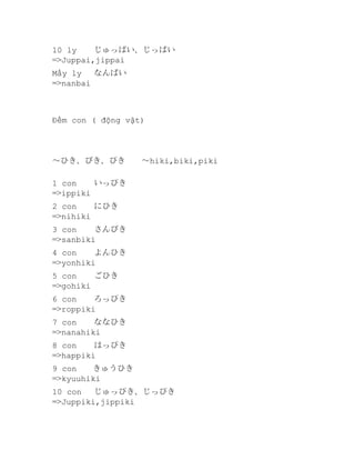 10 ly
じゅっぱい、じっぱい
=>Juppai,jippai
Mấy ly
なんばい
=>nanbai

Đếm con ( động vật)

～ひき、びき、ぴき　　～hiki,biki,piki
1 con
いっぴき
=>ippiki
2 con
にひき
=>nihiki
3 con
さんびき
=>sanbiki
4 con
よんひき
=>yonhiki
5 con
ごひき
=>gohiki
6 con
ろっぴき
=>roppiki
7 con
ななひき
=>nanahiki
8 con
はっぴき
=>happiki
9 con　　きゅうひき
=>kyuuhiki
10 con
じゅっぴき、じっぴき
=>Juppiki,jippiki

 