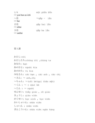 1/4
=> yon bun no ichi

một phần bốn

～倍
=> bai

～gấp ~

２倍
=> nibai

gấp hai lần

３倍
=> sanbai

gấp ba lần

lần

第１課

わたし:tôi
わたしたち:chúng tôi ,chúng ta
あなた: bạn
あのひと: người kia
あのかた: vị kia
みなさん: các bạn , các anh , các chị
～さん: ～ anh,chị
～ちゃん: ～(cô) bé(gọi thân mật)
～くん : ～ ( cậu) bé
～じん : ～ người
せんせい: thầy giáo , cô giáo
きょうし: giáo viên
がくせい: học sinh , học viên
かいしゃいん: nhân viên
しゃいん : nhân viên
ぎんこういん: nhân viên ngân hàng

 
