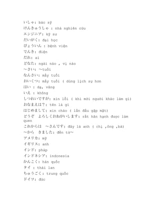 いしゃ: bác sỹ
けんきゅうしゃ : nhà nghiên cứu
エンジニア: kỹ sư
だいがく: đại học
びょういん : bệnh viện
でんき: điện
だれ: ai
どなた: ngài nào , vị nào
～さい: ～tuổi
なんさい: mấy tuổi
おいくつ: mấy tuổi ( dùng lịch sự hơn
はい : dạ, vâng
いえ : không
しつれいですが: xin lỗi ( khi mời người khác làm gì)
おなまえは？: tên là gì
はじめまして: xin chào ( lần đầu gặp mặt)
どうぞ　よろしくおねがいします: rất hân hạnh được làm
quen
これからは　～さんです: đây là anh ( chị ,ông ,bà)
～から　きました: đến từ～
アメリカ: mỹ
イギリス: anh
インド: pháp
インドネシア: indonesia
かんこく: hàn quốc
タイ : thái lan
ちゅうごく : trung quốc
ドイツ: đức

 