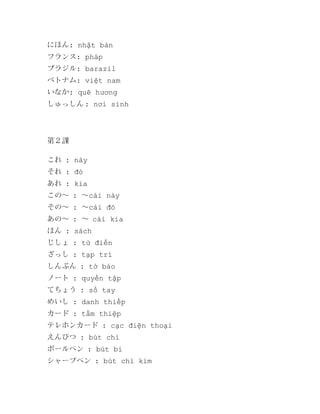 にほん: nhật bản
フランス: pháp
ブラジル: barazil
ベトナム: việt nam
いなか: quê hương
しゅっしん : nơi sinh

第２課
これ : này
それ : đó
あれ : kia
この～ : ～cái này
その～ : ～cái đó
あの～ : ～ cái kia
ほん : sách
じしょ : từ điển
ざっし : tạp trí
しんぶん : tờ báo
ノート : quyển tập
てちょう : sổ tay
めいし : danh thiếp
カード : tấm thiệp
テレホンカード : cạc điện thoại
えんぴつ : bút chì
ボールペン : bút bi
シャープペン : bút chì kim

 