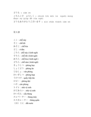 どうも : cảm ơn
こちらこそ　よろしく : chính tôi mới là
được sự giúp đỡ của ngài

người mong

どうもありがとうございます : xin chân thành cảm ơn

第３課

ここ : chỗ này
そこ : chỗ đó
あそこ : chỗ kia
どこ : ở đâu
こちら :chỗ này ( kình ngữ)
そちら : chỗ đó ( kính ngữ)
あちら : chỗ kia ( kính ngữ )
どちら : chỗ nào ( kính ngữ)
きょうしつ : phòng học
しょくどう : phòng ăn
じむしょ : văn phòng
かいぎしつ : phòng họp
うけつけ : quầy tiếp tân
ロビー : phòng đợi
へや : căn phòng
トイレ : nhà vệ sinh
おてあらい : nhà vệ sinh
かいだん : cầu thang
エレベーター : thang máy
エスカレーター : tháng quấn
（お）くに : đất nước

 
