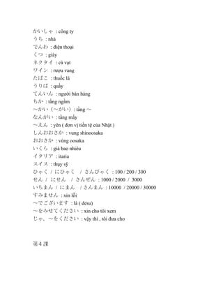 かいしゃ : công ty
うち : nhà
でんわ : điện thoại
くつ : giày
ネクタイ : cà vạt
ワイン : rượu vang
たばこ : thuốc lá
うりば : quầy
てんいん : người bán hàng
ちか : tầng ngầm
～かい（～がい）: tầng ～
なんがい : tầng mấy
～えん : yên ( đơn vị tiền tệ của Nhật )
しんおおさか : vung shinoosaka
おおさか : vùng oosaka
いくら : giá bao nhiêu
イタリア : itaria
スイス : thụy sỹ
ひゃく / にひゃく
せん / にせん

/ さんびゃく : 100 / 200 / 300

/ さんぜん : 1000 / 2000 / 3000

いちまん / にまん

/ さんまん : 10000 / 20000 / 30000

すみません : xin lỗi
～でございます : là ( desu)
～をみせてください : xin cho tôi xem
じゃ、～をください : vậy thì , tôi đưa cho

第４課

 