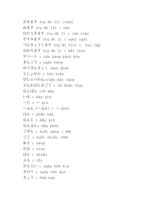 おきます (tự đt II) :thức
ねます (tự đt II) : ngủ
はたらきます (tự đt I) : làm việc
やすみます (tự đt I) : nghỉ ngơi
べんきょうします (tự đt III) :

học tập

おわります (tự đt I) : kết thức
デパート : cửa hàng bách hóa
ぎんこう : ngân hàng
ゆうびんきょく :bưu điện
としょかん : thư viện
びじゅつかん:viện bảo tàng
でんわばんｂごう : số điện thại
なんばん :số mấy
いま : bây giờ
～じ : ～ giờ
～ふん（～ぷん）: ～ phút
はん : phần nửa
なんじ : mấy giờ
なんぷん: mấy phút
ごぜん : buổi sáng ( AM)
ごご : buổi chiều (PM)
あさ : sáng
ひる : trưa
ばん : chiều
よる : tối
おととい : ngày hôm kia
きのう : ngày hôm qua
きょう : hôm nay

 