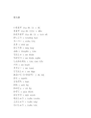 第５課

いきます (tự đt I) : đi
きます (tự đt III) : đến
かえります (tự đt I) : trở về
がっこう : trường học
スーパー : siêu thị
えき : nhà ga
ひこうき : máy bay
ふね : thuyền , tàu
でんしゃ : xe điện
ちかてつ : xe điện ngầm
しんかんせん : tàu cao tốc
バス : xe buýt
タクシー : xe taxi
じてんしゃ : xe đạp
あるいて（いきます） : đi bộ
ひと : người
ともだち : bạn
かれ : anh ấy
かのじょ : cô ấy
かぞく : gia đình
ひとりで : một mình
せんしゅう : tuần trước
こんしゅう : tuần này
らいしゅう : tuần tời

 