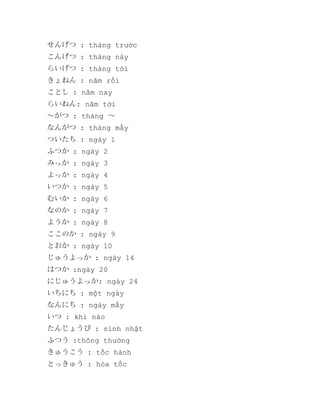 せんげつ : tháng trước
こんげつ : tháng này
らいげつ : tháng tới
きょねん : năm rồi
ことし : năm nay
らいねん: năm tời
～がつ : tháng ～
なんがつ : tháng mấy
ついたち : ngày 1
ふつか : ngày 2
みっか : ngày 3
よっか : ngày 4
いつか : ngày 5
むいか : ngày 6
なのか : ngày 7
ようか : ngày 8
ここのか : ngày 9
とおか : ngày 10
じゅうよっか : ngày 14
はつか :ngày 20
にじゅうよっか: ngày 24
いちにち : một ngày
なんにち : ngày mấy
いつ : khi nào
たんじょうび : sinh nhật
ふつう :thông thường
きゅうこう : tốc hành
とっきゅう : hỏa tốc

 