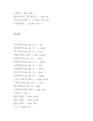 つぎの : kế tiếp
ありがとうございました : cảm ơn
どういたしまして : không có chi
～ばんせん : tuyến thứ ～

第６課

たべます(tha.đt II) : ăn
のみます(tha.đt I)

: uống

すいます(tha.đt I) : hút
たばこをすいます : hút thuốc
みます(tha.đt II) : xem
ききます(tha.đt I) :

nghe

よみます(tha.đt I) : đọc
かきます(tha.đt I) : viết
かいます(tha.đt I) : mua
とります(tha.đt I) : chụp
しゃしんをとります : chụp hình
します(tự,tha III) : làm
あいます(tự.đt I) :gặp
ともだちにあいます : gặp bạn
ごはん : cơm
あさごはん : bữa sáng
ひるごはん : nữa trưa
ばんごはん : bữa tối
パン : bánh mì

 