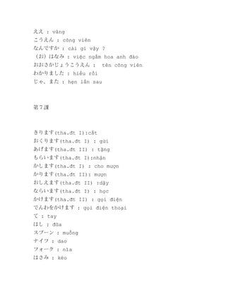 ええ : vâng
こうえん : công viên
なんですか : cái gì vậy ?
（お）はなみ : việc ngắm hoa anh đào
おおさかじょうこうえん :

tên công viên

わかりました : hiểu rồi
じゃ、また : hẹn lần sau

第７課

きります(tha.đt I):cắt
おくります(tha.đt I) : gửi
あげます(tha.đt II) : tặng
もらいます(tha.đt I):nhận
かします(tha.đt I) : cho mượn
かります(tha.đt II): mượn
おしえます(tha.đt II) :dậy
ならいます(tha.đt I) : học
かけます(tha.đt II) : gọi điện
でんわをかけます : gọi điện thoại
て : tay
はし : đũa
スプーン : muỗng
ナイフ : dao
フォーク : nĩa
はさみ : kéo

 