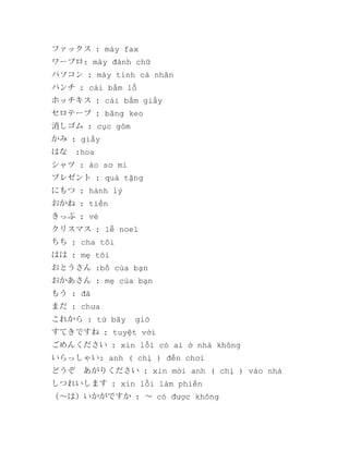 ファックス : máy fax
ワープロ: máy đánh chữ
パソコン : máy tính cá nhân
パンチ : cái bấm lỗ
ホッチキス : cái bấm giấy
セロテープ : băng keo
消しゴム : cục gôm
かみ : giấy
はな　:hoa
シャツ : áo sơ mi
プレゼント : quà tặng
にもつ : hành lý
おかね : tiền
きっぷ : vé
クリスマス : lễ noel
ちち : cha tôi
はは : mẹ tôi
おとうさん :bố của bạn
おかあさん : mẹ của bạn
もう : đã
まだ : chưa
これから : từ bây

giờ

すてきですね : tuyệt vời
ごめんください : xin lỗi có ai ở nhà không
いらっしゃい: anh ( chị ) đến chơi
どうぞ　あがりください : xin mời anh ( chị ) vào nhà
しつれいします : xin lỗi làm phiền
（～は）いかがですか : ～ có được không

 