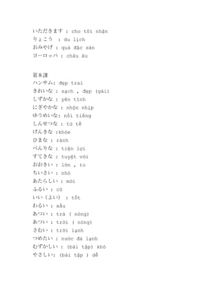 いただきます : cho tôi nhận
りょこう

: du lịch

おみやげ : quà đặc sản
ヨーロッパ : châu âu

第８課
ハンサム: đẹp trai
きれいな : sạch , đẹp (gái)
しずかな : yên tĩnh
にぎやかな : nhộn nhịp
ゆうめいな: nổi tiếng
しんせつな : tử tế
げんきな :khỏe
ひまな : rảnh
べんりな : tiện lợi
すてきな : tuyệt vời
おおきい : lớn , to
ちいさい : nhỏ
あたらしい : mới
ふるい : cũ
いい（よい） : tốt
わるい : xấu
あつい : trà ( nóng)
あつい : trời ( nóng)
さむい : trời lạnh
つめたい : nước đá lạnh
むずかしい : (bài tập) khó
やさしい: (bài tập ) dễ

 