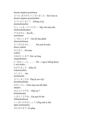 doomo arigatou gozaimasu
どうも ありがとうございました: Xin Cảm ơn
doomo arigatou gozaimashita
どういたしまして : Không có gì
douitashimashite
ちょっとまってください : Hãy chờ một chút
chottomattekudasai
すみません : Xin lỗi…
sumimasen
しつれいします : Xin lỗi làm phiền
shitsureishimasu
どうぞおさきに :
douzo osakini

Xin mời đi trước

おさきに : Đi trước
osakini
おねがいします: Xin vui lòng
onegaishimasu
(～は)ちょっと．．．: Thì…( ngụ ý không được)
(~wa) chotto…
わかりました : Hiểu rồi
wakarimashita
もしもし: Alo
moshimoshi
どうしましたか: Ông bị sao vậy?
doushimashitaka
おだいじに : Chúc ông mau hết bệnh
odaijini
ほんとうですか : Thật sao？
hontoudesuka
しばらくですね : Lâu quá rồi nhỉ
shibarakudesune
いっぱいのみましょう: Uống một ly nhé
ippai nomimashou
がんばります: Cố gắng

 