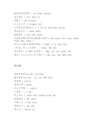 おげんきですか : có khỏe không
ふじさん : núi phú sĩ
びわこ : hồ biwako
シャンハイ : thượng hải
しちにんのさむらい : 7 võ sĩ đạo(tên phim)
きんかくじ : chùa vàng
なれます : trở nên quen
にほんのせいかつになれましたか : đã quen với cuộc sống
nhật bản chưa ?
もういっぱいいかがですか : thêm 1 ly nữa nhé
いいえ、けっこうです。: thôi, đủ rồi
そろそろ、しつれいします :

đến lúc tôi phải về

また　いらっしゃってくだい : lần sau lại đến nhé

第９課

わかります(tự.đt I):hiểu
あります(tự.đt

I): có (đồ vật)

すきな : thích
きらいな : ghét
じょうずな : ……giỏi
へたな : ………dở
りょうり : việc nấu nướng thức ăn
のみもの : đồ uống
スポーツ : thể thao
やきゅう : dã cầu
ダンス : khiêu vũ

 