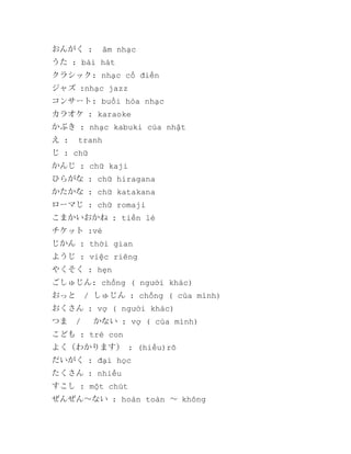 おんがく :

âm nhạc

うた : bài hát
クラシック: nhạc cổ điển
ジャズ :nhạc jazz
コンサート: buổi hòa nhạc
カラオケ : karaoke
かぶき : nhạc kabuki của nhật
え :

tranh

じ : chữ
かんじ : chữ kaji
ひらがな : chữ hiragana
かたかな : chữ katakana
ローマじ : chữ romaji
こまかいおかね : tiền lẻ
チケット :vé
じかん : thời gian
ようじ : việc riêng
やくそく : hẹn
ごしゅじん: chồng ( người khác)　
おっと　/ しゅじん : chồng ( của mình)
おくさん : vợ ( người khác)
つま　/ 　かない : vợ ( của mình)
こども : trẻ con
よく（わかります） : (hiểu)rõ
だいがく : đại học
たくさん : nhiều
すこし : một chút
ぜんぜん～ない : hoàn toàn ～ không

 