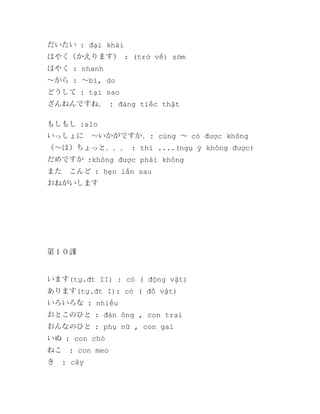 だいたい : đại khái
はやく（かえります） : (trở về) sớm
はやく : nhanh
～から : ～bì, do
どうして : tại sao
ざんねんですね。 : đáng tiếc thật
もしもし :alo
いっしょに　～いかがですか。: cùng ～ có được không
（～は）ちょっと。。。 : thì ....(ngụ ý không được)
だめですか :không được phải không
また　こんど : hẹn lần sau
おねがいします

第１０課

います(tự.đt II) : có ( động vật)
あります(tự.đt I): có ( đồ vật)
いろいろな : nhiều
おとこのひと : đàn ông , con trai
おんなのひと : phụ nữ , con gai
いぬ : con chó
ねこ
き

: con meo
: cây

 