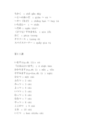 ちかく

: chỗ gần đây

～と～のあいだ

: giữa ～ và ～

～や～（など） : chẳng hạn ～ hay là
いちばん～

: ～ nhất

～だめ : ngăn thứ～
（どうも）すみません
おく

: xin lỗi

: phía trong

チリソース : tương ớt
スパイスコーナー : quầy gia vị

第１１課

います(tự.đt II): có
「にほんにいます」 : ở nhật bản
かかります(tự.đt I) : mất , tốn
やすみます(tự-tha.đt I) : nghỉ
ひとつ : một cái
ふたつ : 2 cái
みっつ : 3 cái
よっつ : 4 cái
いつつ : 5 cái
むっつ : 6 cái
ななつ : 7 cái
やっつ : 8 cái
ここのつ
とお

: 9 cái

いくつ

: 10 cái
: bao nhiêu cái

 