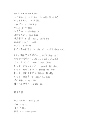 がいこく: nước ngoài
～じかん

: ～ tiếng, ～ giờ đồng hồ

～しゅうかん : ～ tuần
～かげつ

: ～tháng

～ねん : ～ năm
～ぐらい

: khoảng ～

どのくらい : bao lâu
ぜんぶで

: tất cả , toàn bộ

みんな : mọi người
～だけ

: ～ chỉ

いらっしゃいませ

: xin mời quý khách vào

いい（お）てんきですね : trời đẹp nhỉ
おでかけですか

: đi ra ngoài đấy hả

ちょっと～まで : đến ～một chút
いって　いらっしゃい
いって　らっしゃい

: (anh) đi nhé
: (anh) đi nhé

いって　まいります : (tôi) đi đây
いって　きます
それから

: (tôi> đi đây

: sau đó

オーストラリア : nước úc

第１２課

かんたんな : đơn giản
ちかい :gần
とおい :xa
はやい : nhanh,sớm

 