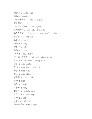 おそい : chậm,trễ
おおい: nhiều
ひとがおおい : nhiều người
すくない : ít
ひとがすくない : ít người
あたたかい: khi hậu ( ấm áp)
あたたかい : ( canh , cơm ,nước ) ấm
すずしい : mát mẻ
あまい : ngọt
からい : cay
おもい : nặng
かるい : nhẹ
いい : tốt, được
コーヒーがいい : cà phê cũng được
きせつ : các mùa trong năm
はる : mùa xuân
なつ : mùa hạ , mùa hè
あき : mùa thu
ふゆ : mùa đông
てんき : thời tiết
あめ : mưa
ゆき : tuyết
くもり : mây
ホテル : khách sạn
くうこう : sân bay
うみ : biển
せかい: thế giới
パーテイー :bữa tiệc

 