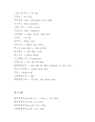 （お）まつり : lễ hội
しけん : kỳ thi
すきやき :món sukiyaki của nhật
さしみ : món sashimi
（お）すし : món sushi
てんぷら :món tempura
いけばな : nghệ thuật cắm hoa
もみじ : lá đỏ
どちら : đằng nào
どちらも : đằng nào cũng
ずっと:hơn hẳn , hơn nhiều
はじめて : lần đầu tiên
ホンコン : hồng kông
シンガポール :singapore
ただいま : tôi đã về đây
おかえなさい : anh đã về đấy à(người ở nhà nói)
すごいですね : nhiều giữ vậy
でも : nhưng mà
つかれました : mệt
ぎおんまつり : lễ hội cầu được mùa

第１３課
あそびます(tự.đt I) : chơi , đi chơi
およぎます(tự.đt I): bơi
むかえます(tha.đt II): đón
つかれます(tự.đt II): mệt

 