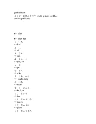 ganbarimasu
どうぞ　おげんきです : Nhớ giữ gin sức khỏe
doozo ogenkidesu

Số đếm
Số cách đọc
１　いち
=> ichi　
２　に
=> ni
３　さん
=> san
４　よん、よ
=> yon, yo
５　ご
=> go
６　ろく
=> roku
７　しち、なな
=> shichi, nana
８　はち
=> hachi
９　く、きゅう
=> ku, kyu
１０　じゅう
=> juu
１１　じゅういち
=> juuichi
１２　じゅうに
=> juuni
１３　じゅうさん

 