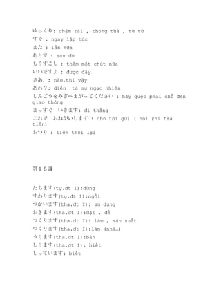ゆっくり: chậm rãi , thong thả , từ từ
すぐ : ngay lập tức
また : lần nữa
あとで : sau đó
もうすこし : thêm một chút nữa
いいですよ : được đấy
さあ。: nào,thì vậy
あれ？: diễn

tả sự ngạc nhiên

しんごうをみぎへまがってください : hãy quẹo phải chỗ đèn
giao thông
まっすぐ　いきます: đi thẳng
これで　おねがいします : cho tôi gửi ( nói khi trả
tiền)
おつり : tiền thối lại

第１５課

たちます(tự.đt I):đứng
すわります(tự.đt I):ngồi
つかいます(tha.đt I): sử dụng
おきます(tha.đt I):đặt , để
つくります(tha.đt I): làm , sản xuất
つくります(tha.đt I):làm (nhà…)
うります(tha.đt I):bán
しります(tha.đt I): biết
しっています: biết

 