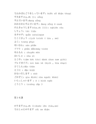 でんわばんごうをしっています: biết số điện thoại
すみます(tự.đt I): sống
すんでいます:đang sống
おおさかにすんでいます: đang sống ở osak
けんきゅうします(tha.dt III): nghiên cứu
しりょう: tài liệu
カタログ: quấn catalogue
じこくひょう :lịch trình ( tàu , xe)
ふく: trang phục
せいひん: sản phẩm
ソフト : phần mềm(máy tính)
せんもん : chuyên môn
はいしゃ : nha sĩ
とこや: tiệm hớt tóc( dành chon nam giới)
プレイガイド: nơi bán vé (kịch , hòa nhạc)
どくしん:độc thân
とくに : đặc biệt
おもいだします : nhớ
ごかぞく: gia đình( của người khác)
いらっしゃいます : ở ( kính ngữ)
こうこう : trường cấp 3

第１６課

のります(tự.đt I):bước lên (tàu,xe)
でんしゃにのります :đi xe điện

 