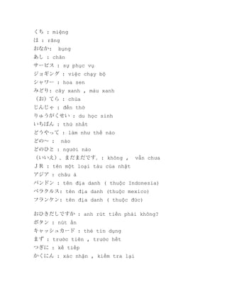 くち : miệng
は : răng
おなか:

bụng

あし : chân
サービス : sự phục vụ
ジョギング : việc chạy bộ
シャワー : hoa sen
みどり: cây xanh , màu xanh
（お）てら : chùa
じんじゃ : đền thờ
りゅうがくせい : du học sinh
いちばん : thứ nhất
どうやって : làm như thế nào
どの～ :

nào

どのひと : người nào
（いいえ）、まだまだです。: không ,

vẫn chưa

ＪＲ : tên một loại tàu của nhật
アジア : châu á
バンドン : tên địa danh ( thuộc Indonesia)
ベラクルス: tên địa danh (thuộc mexico)
フランケン: tên địa danh ( thuộc đức)
おひきだしですか : anh rút tiền phải không?
ボタン : nút ấn
キャッシュカード : thẻ tín dụng
まず : trước tiên , trước hết
つぎに : kế tiếp
かくにん : xác nhận , kiểm tra lại

 