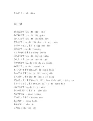 きんがく : số tiền

第１７課

おぼえます(tha.đt II): nhớ
わすれます(tha.đt II):quên
なくします(tha.đt I):đánh mất
だします(tha.đt II):đưa , trao , nộp
レポートをだします : nộp báo cáo
のみます(tha.đt I):uống
くすりをのみます: uống thuốc
はらいます(tha.đt I):trả tiền
かえします(tha.đt I):trả lại
でかけます(tự.đt II) đi ra ngoài
ぬぎます(tha.đt I):cởi ra
もっていきます(tha.đt I):mang theo
もってきます(tha.đt III):mang đến
しんぱいします(tự.đt III): lo lắng
ざんぎょうします(tự.đt III) làm thêm giờ , tăng ca
しゅっちょうします(tự.đt III) : đi công tác
はいります(tự.đt I) đi vào
おふろにはいります :

tắm bồn

たいせつな : quan trọng
だいじょうぶな: không sao
あぶない : nguy hiểm
もんだい : vấn đề
こたえ :câu trả lời

 
