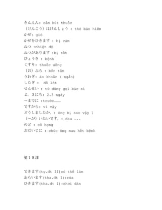 きんえん: cấm hút thuốc
（けんこう）ほけんしょう : thẻ bảo hiểm
かぜ: gió
かぜをひきます : bị cảm
ねつ :nhiệt độ
ねつがあります :bị sốt
びょうき : bệnh
くすり: thuốc uống
（お）ふろ : bồn tắm
うわぎ: áo khoắc ( ngắn)
したぎ :

đồ lót

せんせい : từ dùng gọi bác sĩ
２．３にち: 2.3 ngày
～までに :trước………
ですから: vì vậy
どうしましたか。: ông bị sao vậy ?
（～が）いたいです。: đau …..
のど : cổ họng
おだいじに : chúc ông mau hết bệnh

第１８課

できます(tự.đt II)có thể làm
あらいます(tha.đt I):rửa
ひきます(tha.đt I):chơi đàn

 