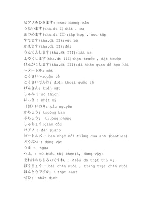 ピアノをひきます: chơi dương cầm
うたいます(tha.đt I):hát , ca
あつめます(tha.đt II):tập hợp , sưu tập
すてます(tha.đt II):vứt bỏ
かえます(tha.đt II):đổi
うんてんします(tha.đt III):lái xe
よやくします(tha.đt III):hẹn trước , đặt trước
けんがくします(tha.đt III):đi thăm quan để học hỏi
～メートル: mét
こくさい～:quốc tế
こくさいでんわ: điện thoại quốc tế
げんきん: tiền mặt
しゅみ : sở thích
にっき : nhật ký
（お）いのり: cầu nguyện
かちょう: trưởng ban
ぶちょう:

trưởng phòng

しゃちょう:giám đốc
ピアノ : đàn piano
ビートルズ : ban nhạc nổi tiếng của anh (beatles)
どうぶつ : động vật
うま :

ngựa

へえ。: từ biểu thị khen(à, đúng vậy)
それはおもしろいですね。: điều đó thật thú vị
ぼくじょう : bãi chăn nuôi , trang trại chăn nuôi
ほんとうですか。: thật sao?
ぜひ:

nhất định

 