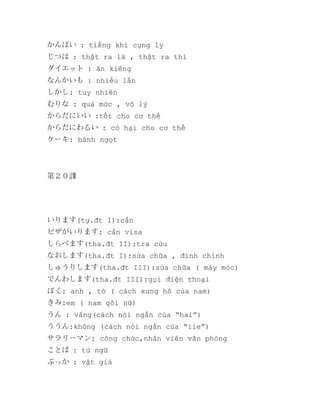 かんぱい : tiếng khi cụng ly
じつは : thật ra là , thật ra thì
ダイエット : ăn kiêng
なんかいも : nhiều lần
しかし: tuy nhiên
むりな : quá mức , vô lý
からだにいい :tốt cho cơ thể
からだにわるい : có hại cho cơ thể
ケーキ: bánh ngọt

第２０課

いります(tự.đt I):cần
ビザがいります: cần visa
しらべます(tha.đt II):tra cứu
なおします(tha.đt I):sửa chữa , đính chính
しゅうりします(tha.đt III):sửa chữa ( máy móc)
でんわします(tha.đt III):gọi điện thoại
ぼく: anh , tớ ( cách xưng hô của nam)
きみ:em ( nam gôi nữ)
うん : vâng(cách nói ngắn của “hai”)
ううん:không (cách nói ngắn của “iie”)
サラリーマン: công chức,nhân viên văn phòng
ことば : từ ngữ
ぶっか : vật giá

 