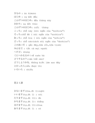 きもの : áo kimono
はじめ : sự bắt đầu
こんげつのはじめ: đầu tháng này
おわり: sự kết thúc
こんげつのはじめ: cuối

tháng

こっち: chỗ này (nói ngắn của “kochira”)
そっち:chỗ đó ( nói ngắn của “sochira”)
あっち: chỗ kia ( nói ngắn của “achira”)
どっち: chỗ nào(cách nói ngắn của “dochira”)
このあいだ : gần đây,hôm rồi,hôm trước
みんなで : tất cả mọi người
～けど: nhưng
くにへかえるの：về nước hả
どうするの？:làm thế nào?
どうしようかな。Không biết làm sao đây
とかったら:nếu được thì
いろいろ : nhiều

第２１課

おもいます(tha.đt I):nghĩ
いいます(tự.đt I) : nói
たります(tự.đt II): đủ
かちます(tự.đt I): thắng
まけます(tự.đt II):thua
あります(tự.đt I) : có

 