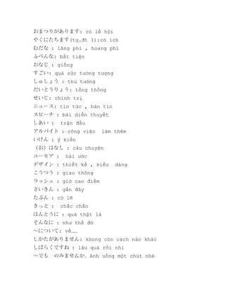 おまつりがあります: có lễ hội
やくにたちます(tự.đt I):có ích
むだな : lãng phí , hoang phí
ふべんな: bất tiện
おなじ : giống
すごい: quá sức tưởng tượng
しゅしょう : thủ tướng
だいとうりょう: tổng thống
せいじ: chính trị
ニュース: tin tức , bản tin
スピーチ : bài diễn thuyết
しあい :

trận đấu

アルバイト : công việc

làm thêm

いけん : ý kiến
（お）はなし : câu chuyện
ユーモア :

hài ước

デザイン : thiết kế , kiểu

dáng

こうつう : giao thông
ラッシュ : giờ cao điểm
さいきん : gần đây
たぶん : có lẽ
きっと :

chắc chắn

ほんとうに : quả thật là
そんなに : như thế đó
～について: về……
しかたがありません: khong còn cách nào khác
しばらくですね : lâu quá rồi nhỉ
～でも　のみませんか。Anh uống một chút nhé

 
