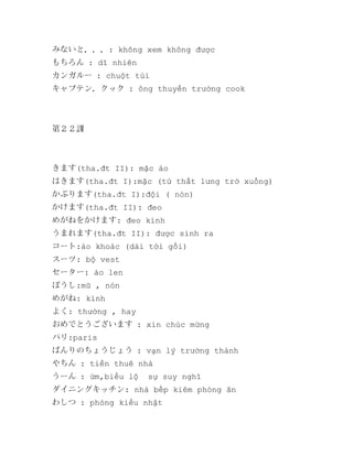 みないと．．．: không xem không được
もちろん : dĩ nhiên
カンガルー : chuột túi
キャプテン．クック : ông thuyền trưởng cook

第２２課

きます(tha.đt II): mặc áo
はきます(tha.đt I):mặc (từ thắt lưng trở xuống)
かぶります(tha.đt I):đội ( nón)
かけます(tha.đt II): đeo
めがねをかけます: đeo kính
うまれます(tha.đt II): được sinh ra
コート:áo khoác (dài tới gối)
スーツ: bộ vest
セーター: áo len
ぼうし:mũ , nón
めがね: kính
よく: thường , hay
おめでとうございます : xin chúc mừng
パリ:paris
ばんりのちょうじょう : vạn lý trường thành
やちん : tiền thuê nhà
うーん : ừm,biểu lộ

sự suy nghĩ

ダイニングキッチン: nhà bếp kiêm phòng ăn
わしつ : phòng kiểu nhật

 