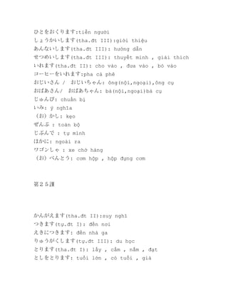 ひとをおくります:tiễn người
しょうかいします(tha.đt III):giới thiệu
あんないします(tha.đt III): hướng dẫn
せつめいします(tha.đt III): thuyết minh , giải thích
いれます(tha.đt II): cho vào , đưa vào , bỏ vào
コーヒーをいれます:pha cà phê
おじいさん /　おじいちゃん: ông(nội,ngoại),ông cụ
おばあさん/　おばあちゃん: bà(nội,ngoại)bà cụ
じゅんび: chuẩn bị
いみ: ý nghĩa
（お）かし: kẹo
ぜんぶ : toàn bộ
じぶんで : tự mình
ほかに: ngoài ra
ワゴンしゃ : xe chở hàng
（お）べんとう: cơm hộp , hộp đựng cơm

第２５課

かんがえます(tha.đt II):suy nghĩ
つきます(tự.đt I): đến nơi
えきにつきます: đến nhà ga
りゅうがくします(tự.đt III): du học
とります(tha.đt I): lấy , cầm , nắm , đạt
としをとります: tuổi lớn , có tuổi , già

 