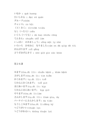 いなか : quê hương
たいしかん : đại sứ quán
グループ:nhóm
チャンス: cơ hội
（１）おく: (1)trăm triệu
もし（～たら）:nếu
いくら（～ても）: dù bao nhiêu cũng
てんきん: chuyển chỗ làm
いっぱい　のみましょう: uống một ly nhé
いろいろ　おせわに　なりました:cảm ơn đã giúp đõ tôi
がんばります :cố gắng
どうぞおげんきで : nhớ giữ gìn sức khỏe

第２６課

みます(tha.đt II): chuẩn bệnh , khám bệnh
さがします(tha.đt I): tìm kiếm
おくれます( tự.đt II): trễ
じかんにおくれます:

trễ giờ

まにあいます(tự.đt I): kịp
じかんにまにあいます:

kịp giờ

やります(tha.đt I):làm
さんかします(tự.đt II): tham gia, dự
パーテイーにさんかします: dự tiệc
もうしこみます(tha.đt I):đăng ký
つごうがいい:thuận lợi
つごうがわるい: không thuận lợi

 