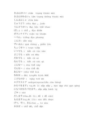 きぶんがいい :tâm

trạng thoải mái

きぶんがわるい: tâm trạng không thoải mái
しんぶんしゃ :tòa báo
じゅうどう :nhu đạo , judo
うんどうかい: đại hội thể thao
ばしょ : chỗ , địa điểm
ボランテイア: việc từ thiện
～べん: tiếng địa phương
こんど: lấn này
ずいぶん: quá chừng , phần lớn
ちょくせつ : trực tiếp
いつでも :

bất cứ lúc nào

どこでも : bất cứ đâu
だれでも :

bất cứ ai

なんでも :

bất cứ cái gì

こんな～ : như thế này
そんな～ : như thế đó
あんな～ :như thế kia
ＮＫＨ : đài truyền hình NHK
こどものひ :

ngày trẻ em

エドヤストア :edoyatsyroa(tên cửa hàng)
かたづきます( tự.đt I) sắp xếp , dọn dẹp cho gọn gàng
にもつがかたづきます: sắp xếp hành lý
ごみ : rác
だします(tha.đt I): đổ ( đổ rác)
もえます(tự,đt II): rác đốt được
げつ、すい、きん:hai , tư sáu
おきば : chỗ để, chỗ đặt

 