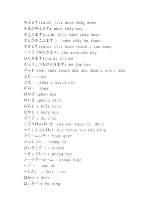 みえます(tự.dt II): nhìn thấy được
やまがみえます: nhìn thấy núi
きこえます(tự.dt II): nghe thấy được
おとがきこえます :

nghe thấy âm thanh

できます(tự.dt II): hoàn thành , làm xong
くうこうができます: làm xong sân bay
ひらきます(tha.dt I): mở
きょうしつをひらきます: mở lớp học
ペット :vật nuôi trong nhà như chim , chó , méo
とり : chim
こえ : tiếng , giọng nói
なみ :

sóng

はなび :pháo hoa
けしき :phong cảnh
ひるま : buổi trưa
むかし : ngày xưa
どうぐ : dụng cụ
じどうはんばいき :máy bán hàng tự

động

つうしんはんばい :mục thông tin bán hàng
クリーニング : tiệm giặt
マンション : trung cư
だいどころ : nhà bếp
～きょうしつ : phòng học
パーテイールーム : phòng tiệc
～ご :

sau đó

～しか．．．ない : chỉ
ほかの : khác
はっきり : rõ ràng

 