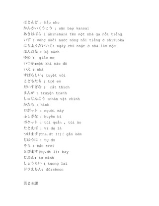ほとんど : hầu như
かんさいくうこう : sân bay kansai
あきはばら : akihabara tên một nhà ga nổi tiếng
いず : vùng suối nước nóng nổi tiếng ở shizuoka
にちようだいいく: ngày chủ nhật ở nhà làm mộc
ほんだな : kệ sách
ゆめ :

giấc mơ

いつか:một khi nào đó
いえ : nhà
すばらしい; tuyệt vời
こどもたち : trẻ em
だいすぎな ;

rất thích

まんが : truyện tranh
しゅじんこう :nhân vật chính
かたち : hình
ロボット : người máy
ふしぎな : huyền bí
ポケット : túi quần , túi áo
たとえば : ví dụ là
つけます(tha.dt II): gắn kèm
じゆうに : tự do
そら : bầu trời
とびます(tự.dt I): bay
じぶん: tự mình
しょうらい : tương lai
ドラえもん: đôraêmon

第２８課

 