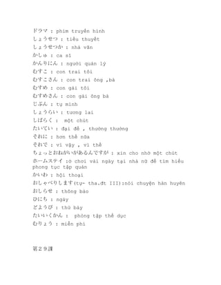 ドラマ : phim truyền hình
しょうせつ : tiểu thuyết
しょうせつか : nhà văn
かしゅ : ca sĩ
かんりにん : người quản lý
むすこ : con trai tôi
むすこさん : con trai ông ,bà
むすめ : con gái tôi
むすめさん : con gái ông bà
じぶん : tự mình
しょうらい : tương lai
しばらく :

một chút

たいてい : đại để , thường thường
それに : hơn thế nữa
それで : vì vậy , vì thế
ちょっとおねがいがあるんですが : xin cho nhờ một chút
ホームステイ :ở chơi vài ngày tại nhà nữ để tìm hiểu
phong tục tập quán
かいわ : hội thoại
おしゃべりします(tự- tha.đt III):nói chuyện hàn huyên
おしらせ : thông báo
ひにち : ngày
どようび : thứ bảy
たいいくかん :

phòng tập thể dục

むりょう : miễn phí

第２９課

 